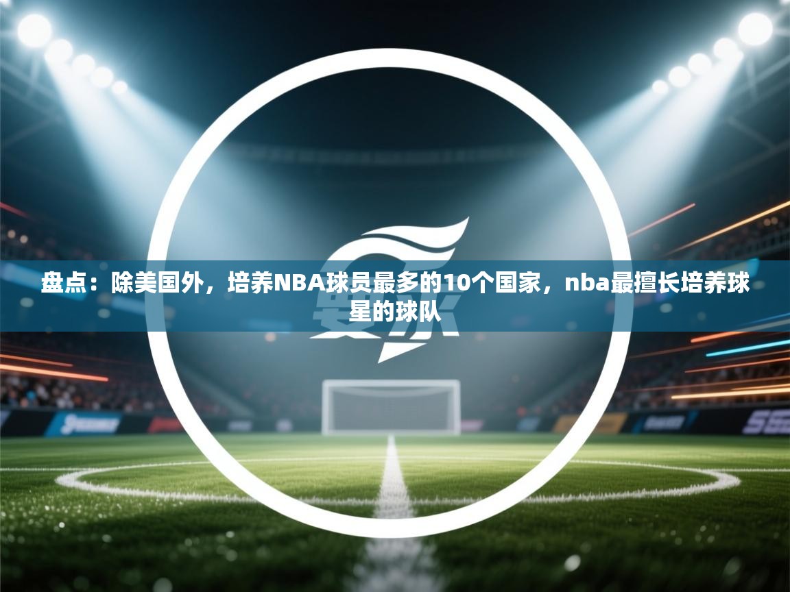 盘点:除美国外,培养NBA球员最多的10个国家,nba最擅长培养球星的球队 第2张